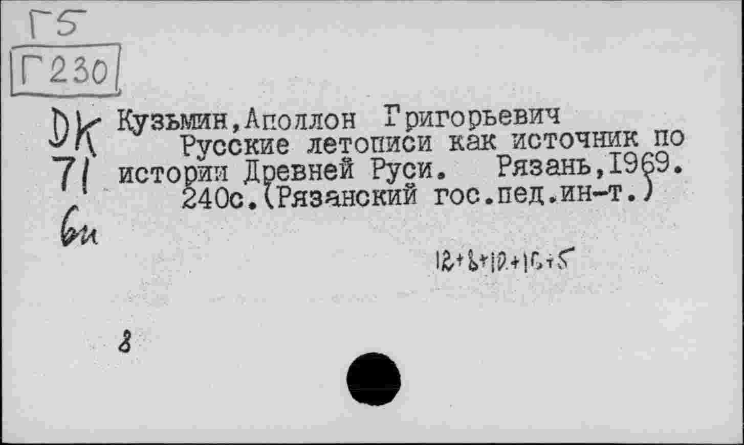 ﻿Г230
Кузьмин,Аполлон хригорьевич
•у Г\ Русские летописи как источник по 7/ истории Древней Руси. Рязань,І96У.
/	240с.(Рязанский гос.пед.ин-т.)
ІЙ’+^ІР.+іСтґ